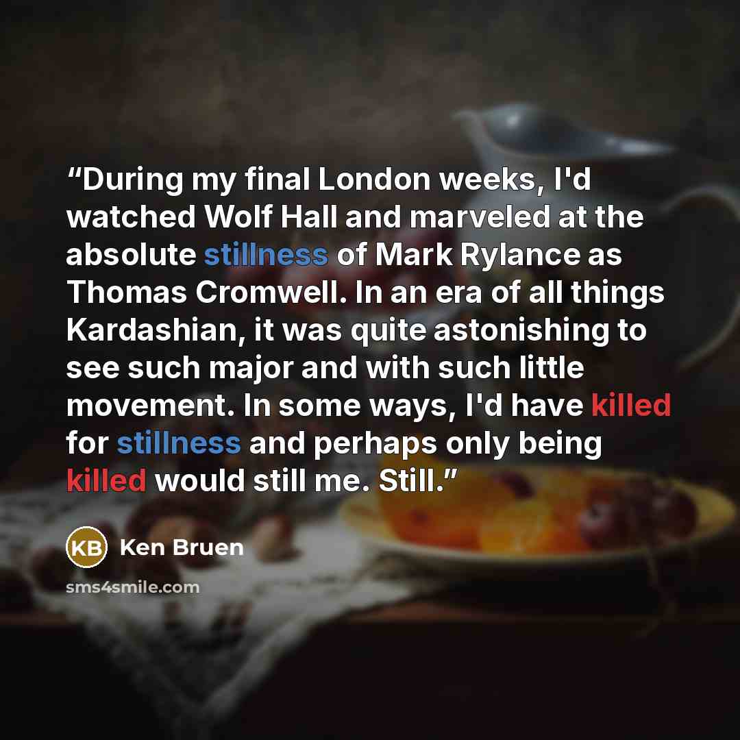 “During my final London weeks, I'd watched Wolf Hall and marveled at the absolute stillness of Mark Rylance as Thomas Cromwell. In an era of all things Kardashian, it was quite astonishing to see such major and with such little movement. In some ways, I'd have killed for stillness and perhaps only…” quote by Ken Bruen