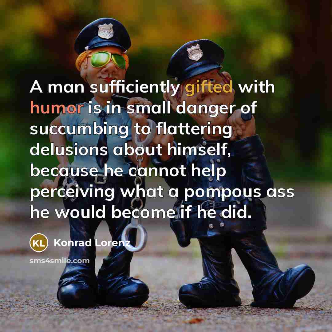 “A man sufficiently gifted with humor is in small danger of succumbing to flattering delusions about himself, because he cannot help perceiving what a pompous ass he would become if he did.” quote by Konrad Lorenz