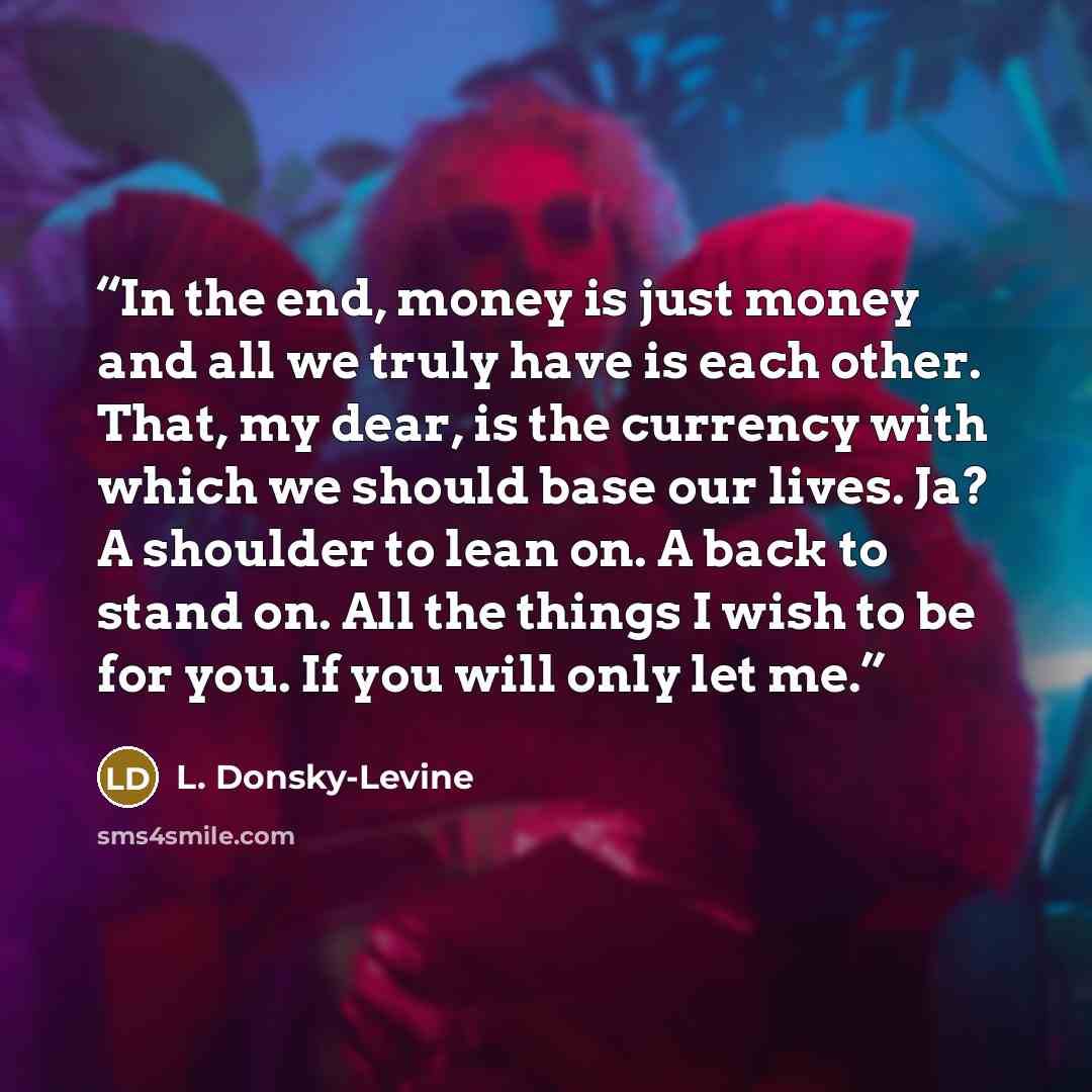 “In the end, money is just money and all we truly have is each other. That, my dear, is the currency with which we should base our lives. Ja? A shoulder to lean on. A back to stand on. All the things I wish to be for you. If you will only let me.” quote by L. Donsky-Levine