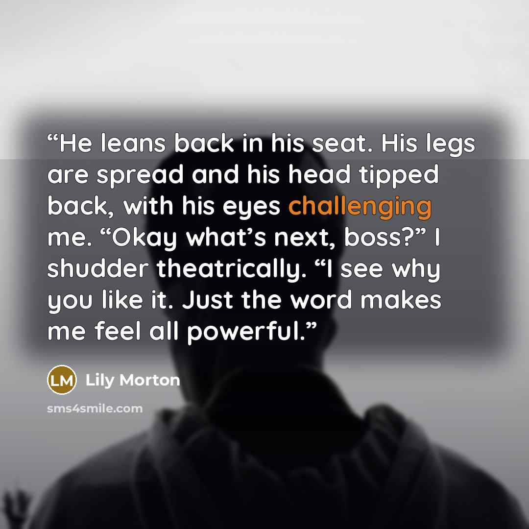 “He leans back in his seat. His legs are spread and his head tipped back, with his eyes challenging me. “Okay what’s next, boss?” I shudder theatrically. “I see why you like it. Just the word makes me feel all powerful.” quote by Lily Morton