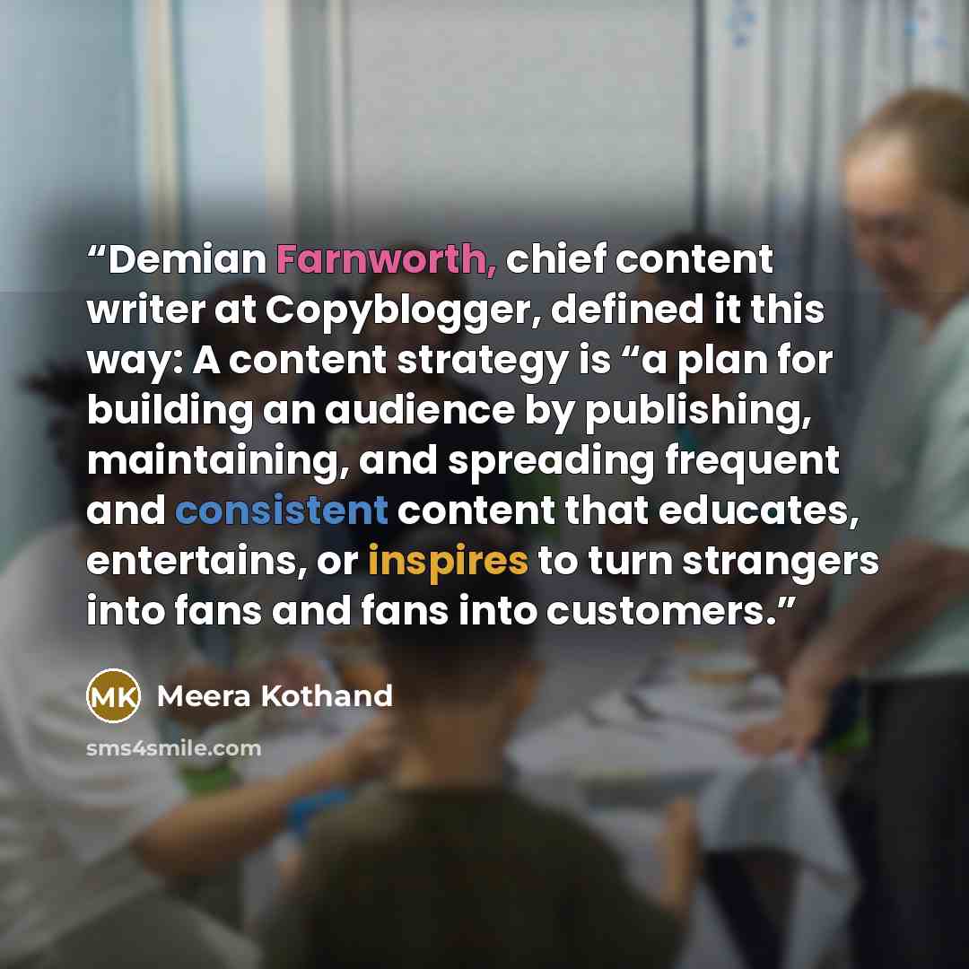 “Demian Farnworth, chief content writer at Copyblogger, defined it this way: A content strategy is “a plan for building an audience by publishing, maintaining, and spreading frequent and consistent content that educates, entertains, or inspires to turn strangers into fans and fans into customers.” quote by Meera Kothand