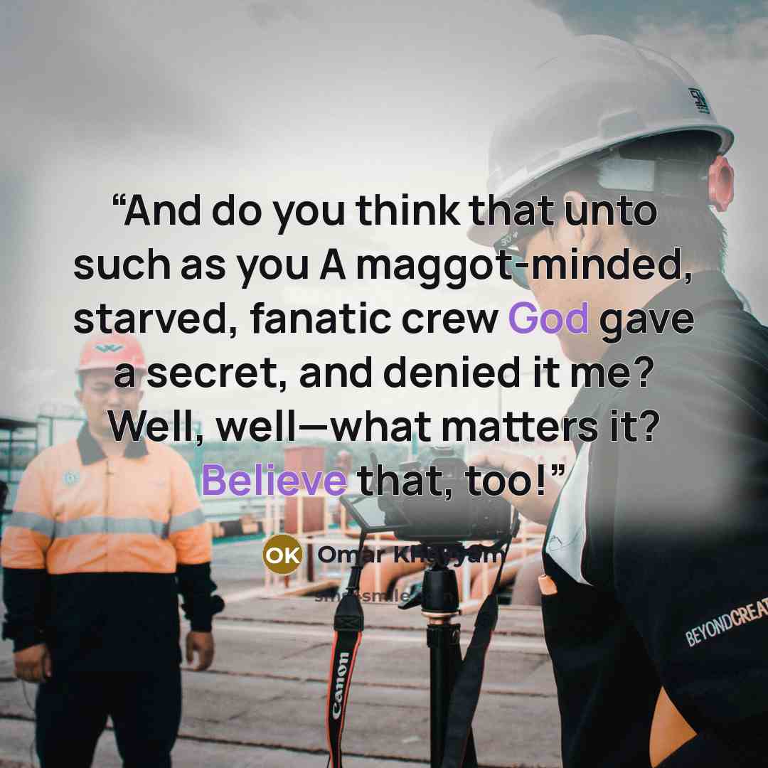 “And do you think that unto such as you A maggot-minded, starved, fanatic crew God gave a secret, and denied it me? Well, well—what matters it? Believe that, too!” quote by Omar Khayyâm
