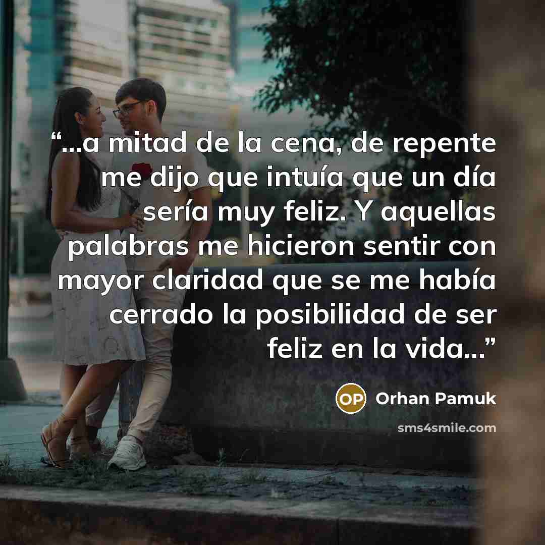 “...a mitad de la cena, de repente me dijo que intuía que un día sería muy feliz. Y aquellas palabras me hicieron sentir con mayor claridad que se me había cerrado la posibilidad de ser feliz en la vida...” quote by Orhan Pamuk