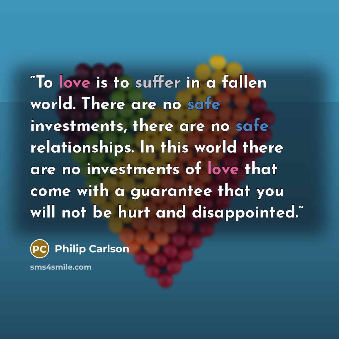 “To love is to suffer in a fallen world. There are no safe investments, there are no safe relationships. In this world there are no investments of love that come with a guarantee that you will not be hurt and disappointed.” quote by Philip Carlson