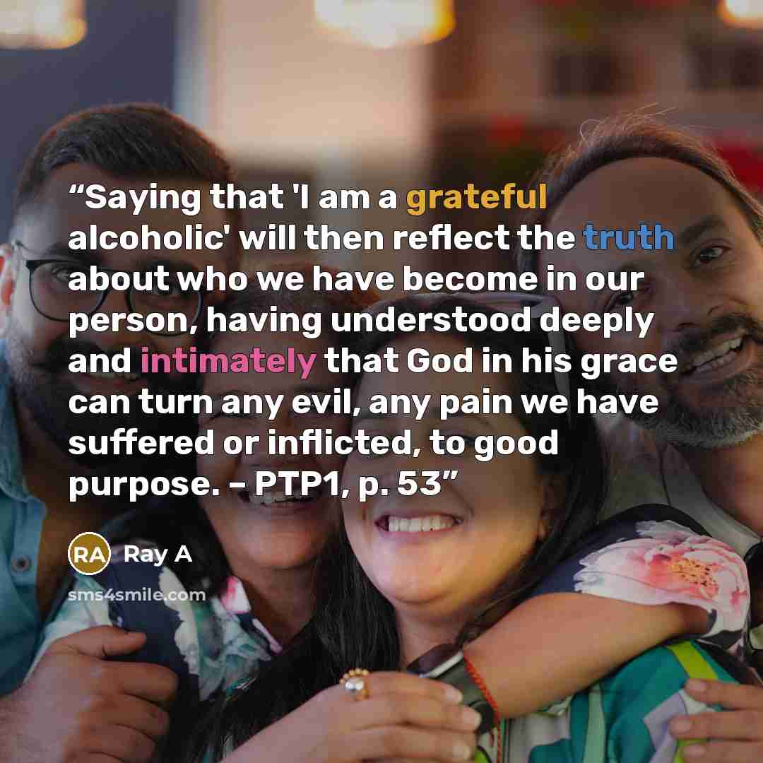 “Saying that 'I am a grateful alcoholic' will then reflect the truth about who we have become in our person, having understood deeply and intimately that God in his grace can turn any evil, any pain we have suffered or inflicted, to good purpose. – PTP1, p. 53” quote by Ray A