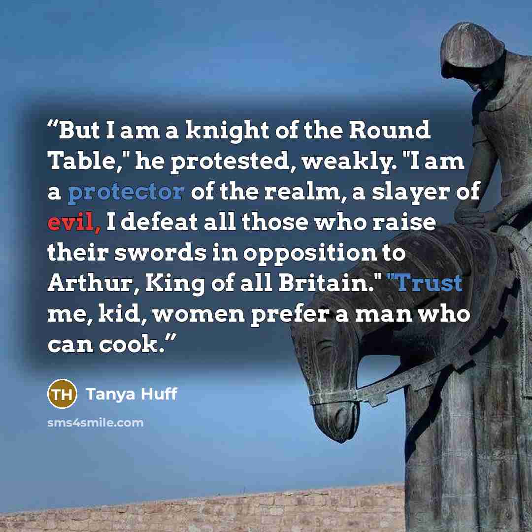 “But I am a knight of the Round Table," he protested, weakly. "I am a protector of the realm, a slayer of evil, I defeat all those who raise their swords in opposition to Arthur, King of all Britain." "Trust me, kid, women prefer a man who can cook.” quote by Tanya Huff