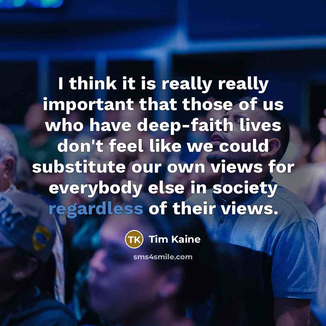 “I think it is really really important that those of us who have deep-faith lives don't feel like we could substitute our own views for everybody else in society regardless of their views.” quote by Tim Kaine