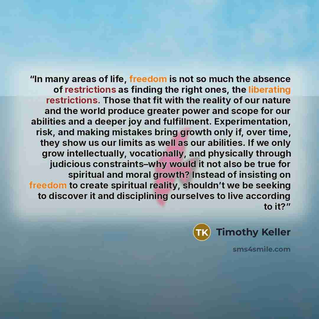 “In many areas of life, freedom is not so much the absence of restrictions as finding the right ones, the liberating restrictions. Those that fit with the reality of our nature and the world produce greater power and scope for our abilities and a deeper joy and fulfillment. Experimentation, risk…” quote by Timothy Keller