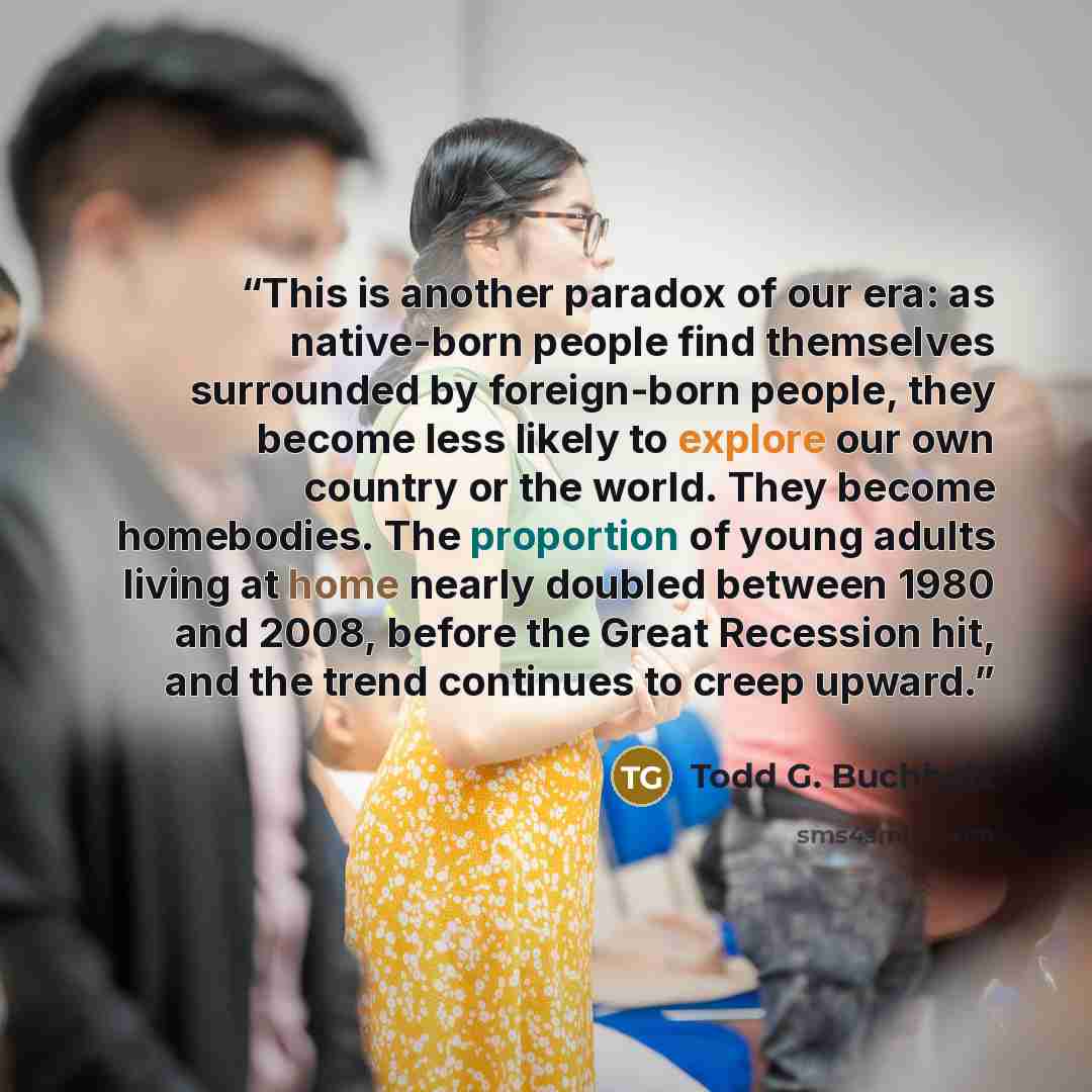 “This is another paradox of our era: as native-born people find themselves surrounded by foreign-born people, they become less likely to explore our own country or the world. They become homebodies. The proportion of young adults living at home nearly doubled between 1980 and 2008, before the Great…” quote by Todd G. Buchholz