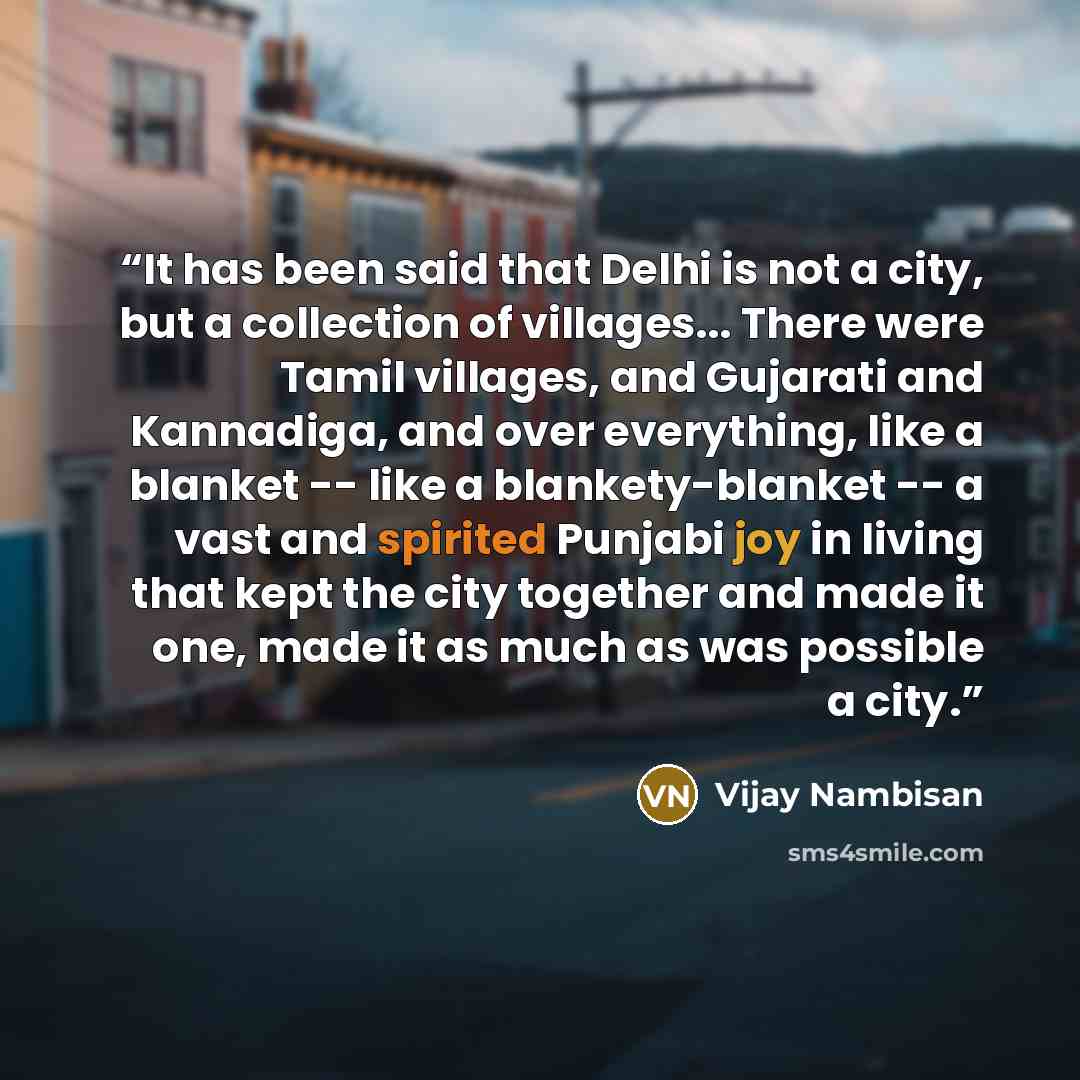 “It has been said that Delhi is not a city, but a collection of villages... There were Tamil villages, and Gujarati and Kannadiga, and over everything, like a blanket -- like a blankety-blanket -- a vast and spirited Punjabi joy in living that kept the city together and made it one, made it as much…” quote by Vijay Nambisan