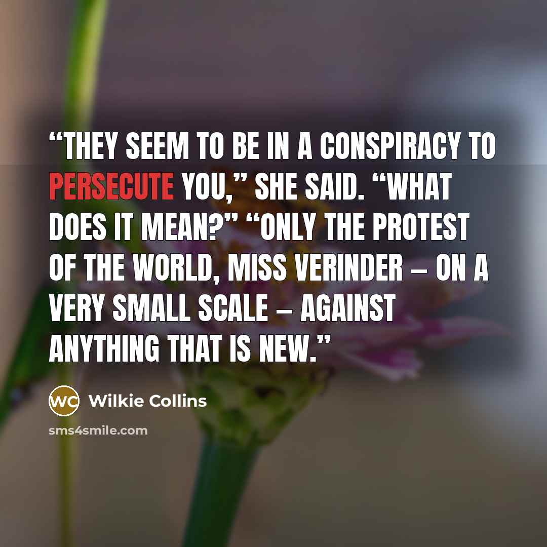 “They seem to be in a conspiracy to persecute you,” she said. “What does it mean?” “Only the protest of the world, Miss Verinder — on a very small scale — against anything that is new.” quote by Wilkie Collins
