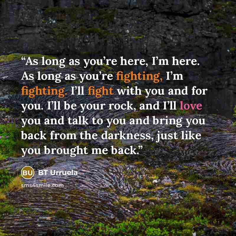 “As long as you’re here, I’m here. As long as you’re fighting, I’m fighting. I’ll fight with you and for you. I’ll be your rock, and I’ll love you and talk to you and bring you back from the darkness, just like you brought me back.” quote by BT Urruela