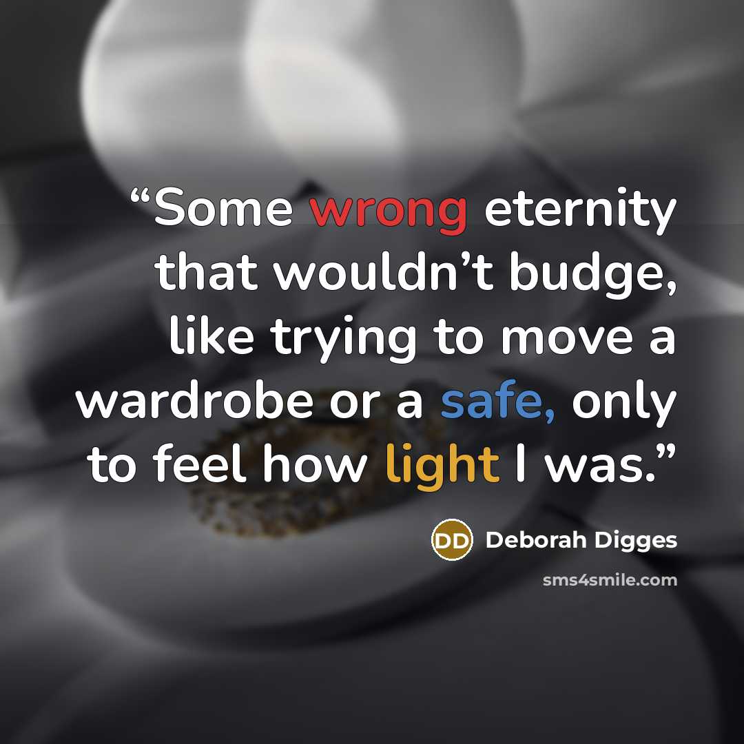 “Some wrong eternity that wouldn’t budge, like trying to move a wardrobe or a safe, only to feel how light I was.” quote by Deborah Digges