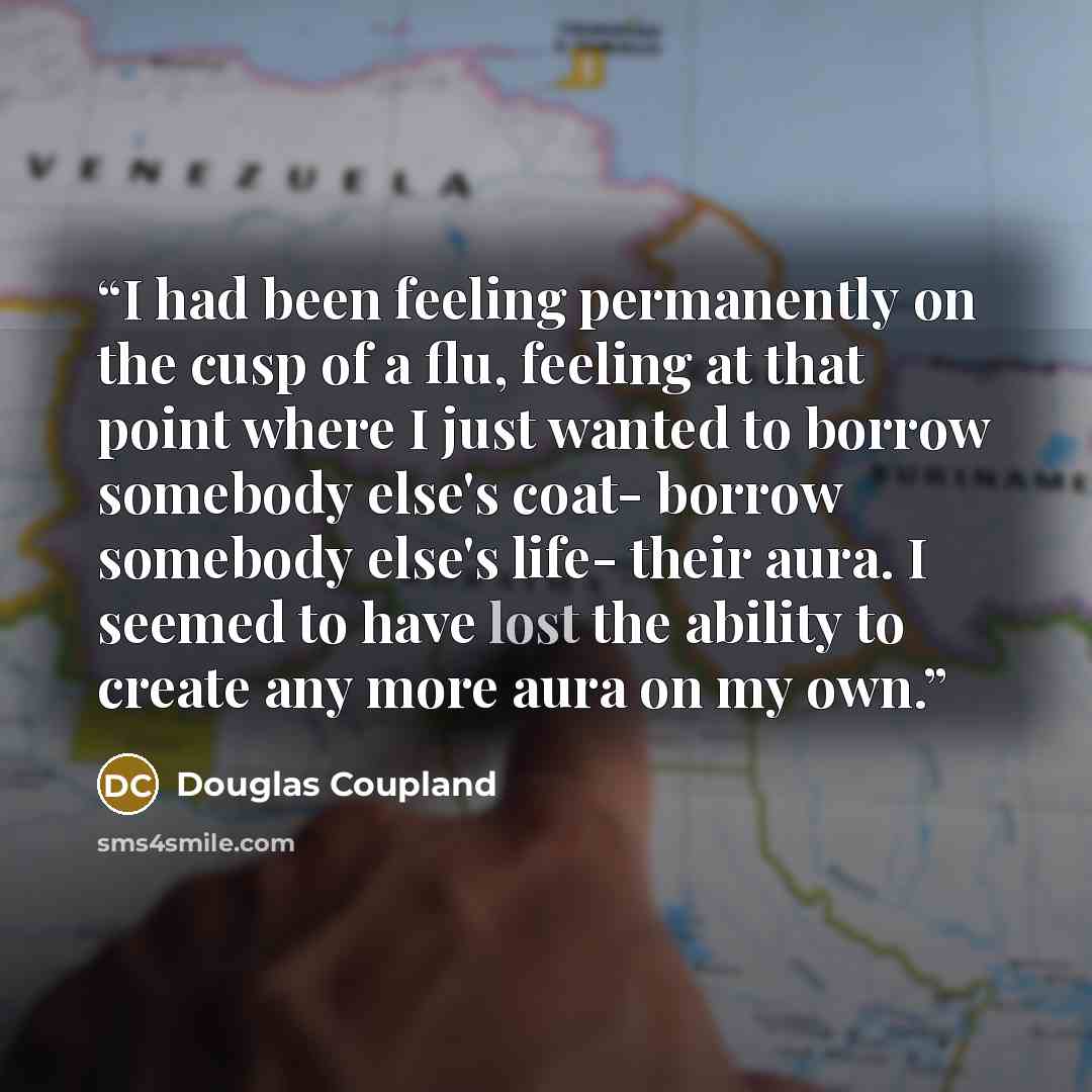 “I had been feeling permanently on the cusp of a flu, feeling at that point where I just wanted to borrow somebody else's coat- borrow somebody else's life- their aura. I seemed to have lost the ability to create any more aura on my own.” quote by Douglas Coupland