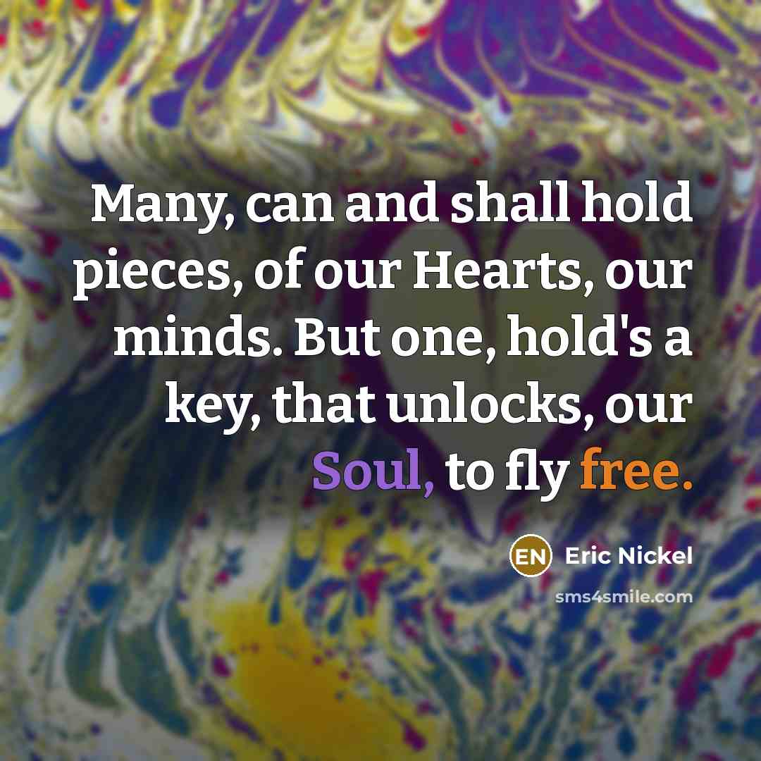“Many, can and shall hold pieces, of our Hearts, our minds. But one, hold's a key, that unlocks, our Soul, to fly free.” quote by Eric Nickel