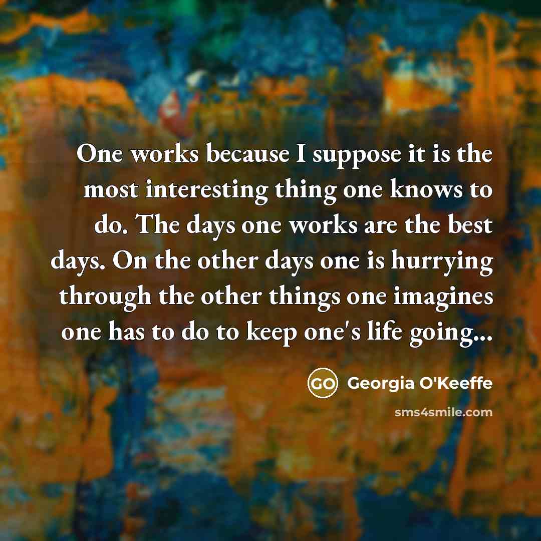 “One works because I suppose it is the most interesting thing one knows to do. The days one works are the best days. On the other days one is hurrying through the other things one imagines one has to do to keep one's life going...” quote by Georgia O'Keeffe