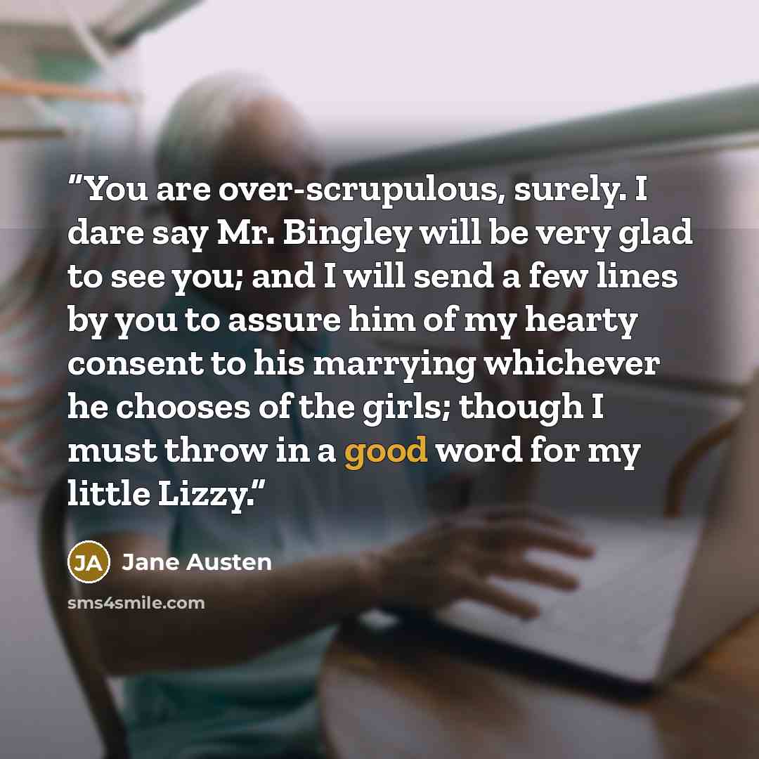 “You are over-scrupulous, surely. I dare say Mr. Bingley will be very glad to see you; and I will send a few lines by you to assure him of my hearty consent to his marrying whichever he chooses of the girls; though I must throw in a good word for my little Lizzy.” quote by Jane Austen