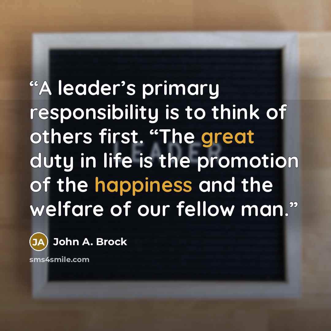 “A leader’s primary responsibility is to think of others first. “The great duty in life is the promotion of the happiness and the welfare of our fellow man.” quote by John A. Brock