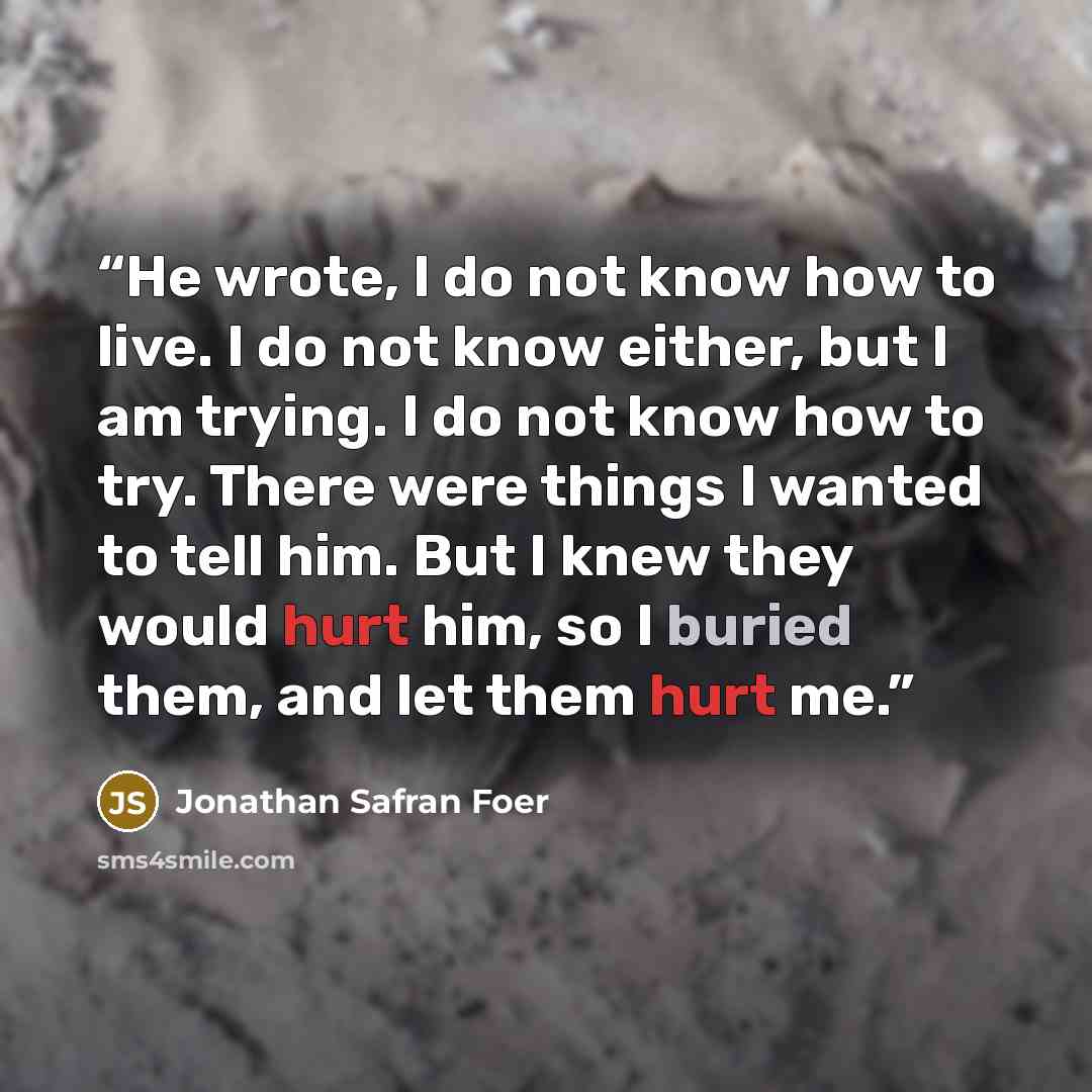 “He wrote, I do not know how to live. I do not know either, but I am trying. I do not know how to try. There were things I wanted to tell him. But I knew they would hurt him, so I buried them, and let them hurt me.” quote by Jonathan Safran Foer