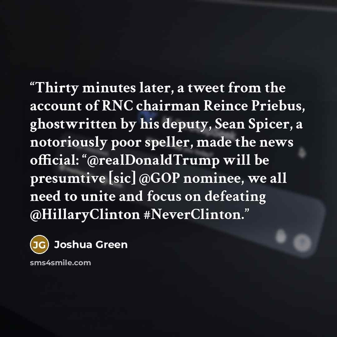“Thirty minutes later, a tweet from the account of RNC chairman Reince Priebus, ghostwritten by his deputy, Sean Spicer, a notoriously poor speller, made the news official: “@realDonaldTrump will be presumtive [sic] @GOP nominee, we all need to unite and focus on defeating @HillaryClinton…” quote by Joshua Green