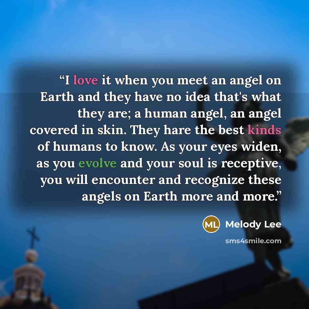 “I love it when you meet an angel on Earth and they have no idea that's what they are; a human angel, an angel covered in skin. They hare the best kinds of humans to know. As your eyes widen, as you evolve and your soul is receptive, you will encounter and recognize these angels on Earth more and…” quote by Melody Lee