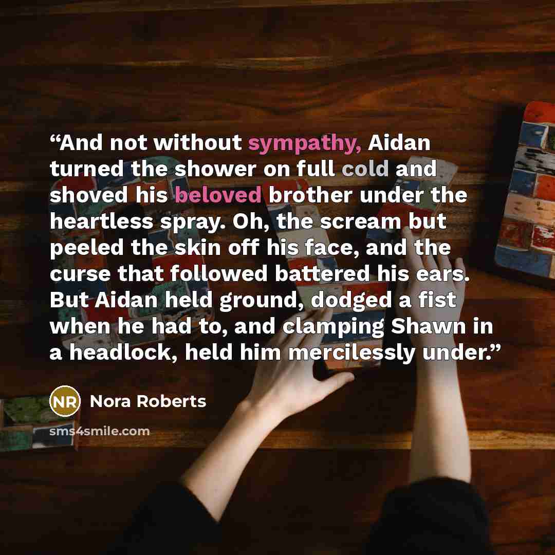 “And not without sympathy, Aidan turned the shower on full cold and shoved his beloved brother under the heartless spray. Oh, the scream but peeled the skin off his face, and the curse that followed battered his ears. But Aidan held ground, dodged a fist when he had to, and clamping Shawn in a…” quote by Nora Roberts