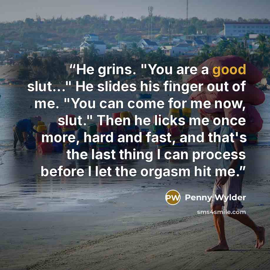 “He grins. "You are a good slut..." He slides his finger out of me. "You can come for me now, slut." Then he licks me once more, hard and fast, and that's the last thing I can process before I let the orgasm hit me.” quote by Penny Wylder
