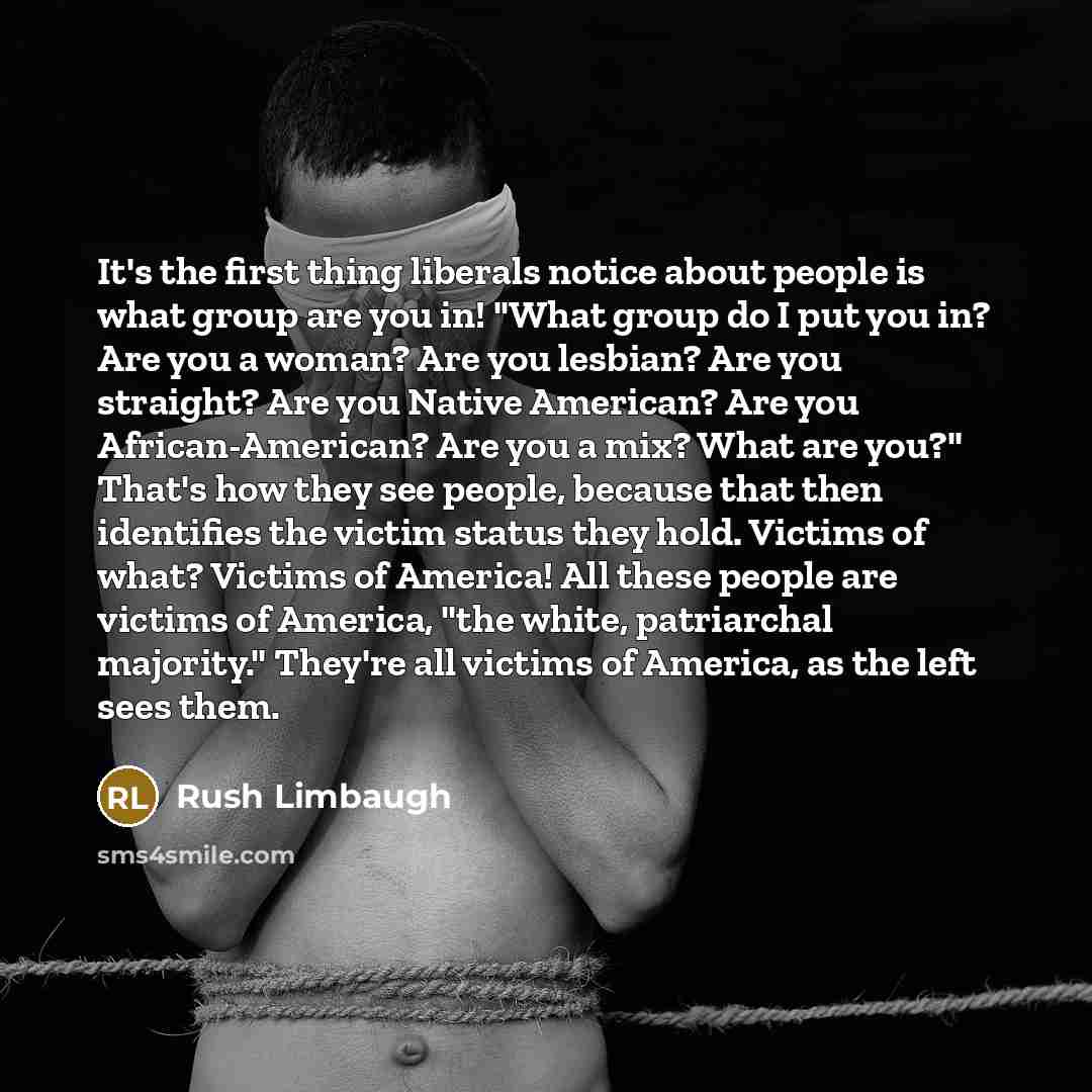 “It's the first thing liberals notice about people is what group are you in! "What group do I put you in? Are you a woman? Are you lesbian? Are you straight? Are you Native American? Are you African-American? Are you a mix? What are you?" That's how they see people, because that then identifies the…” quote by Rush Limbaugh