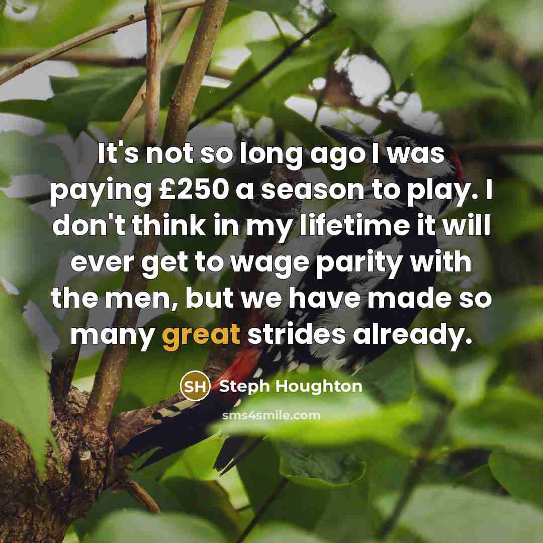 “It's not so long ago I was paying £250 a season to play. I don't think in my lifetime it will ever get to wage parity with the men, but we have made so many great strides already.” quote by Steph Houghton