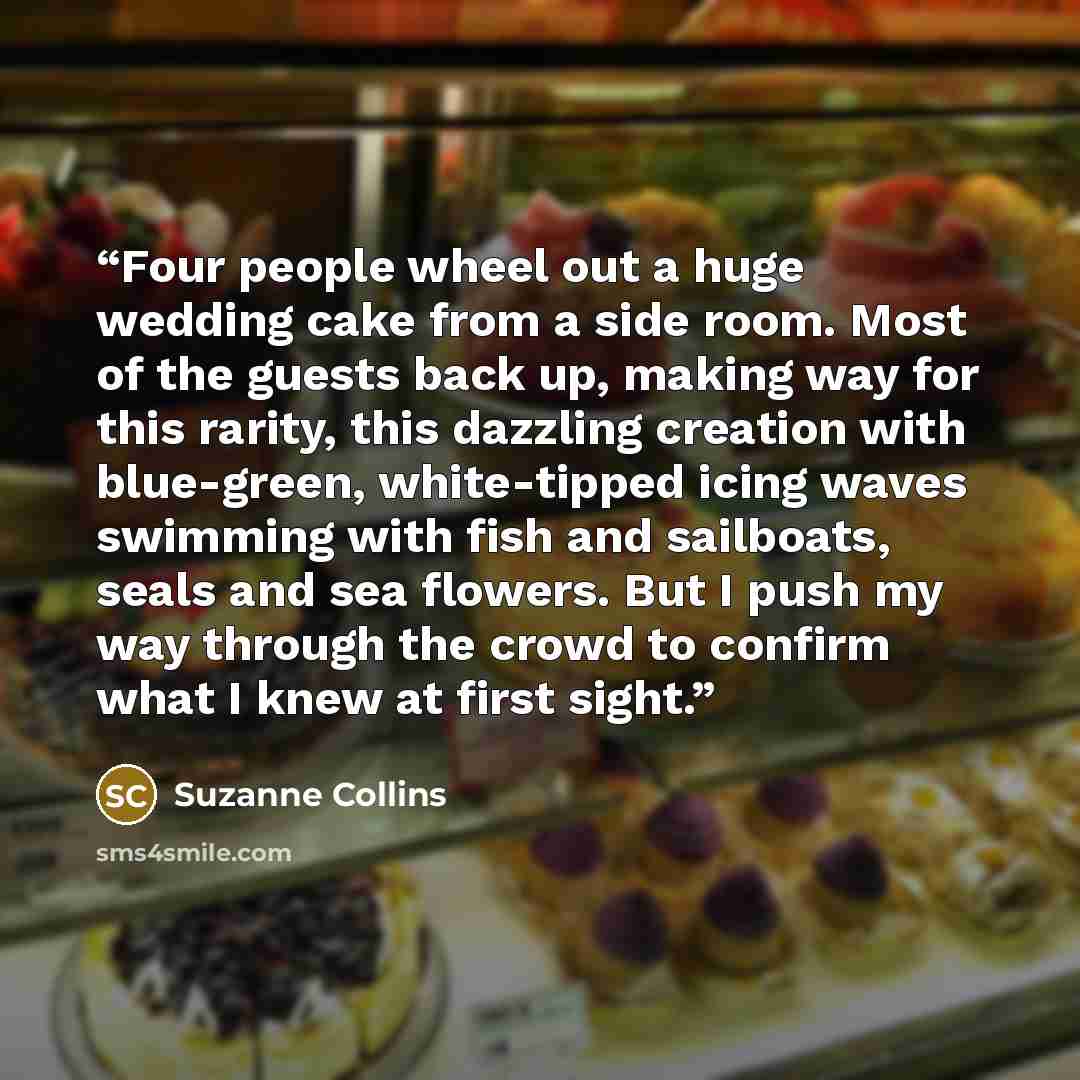 “Four people wheel out a huge wedding cake from a side room. Most of the guests back up, making way for this rarity, this dazzling creation with blue-green, white-tipped icing waves swimming with fish and sailboats, seals and sea flowers. But I push my way through the crowd to confirm what I knew…” quote by Suzanne Collins