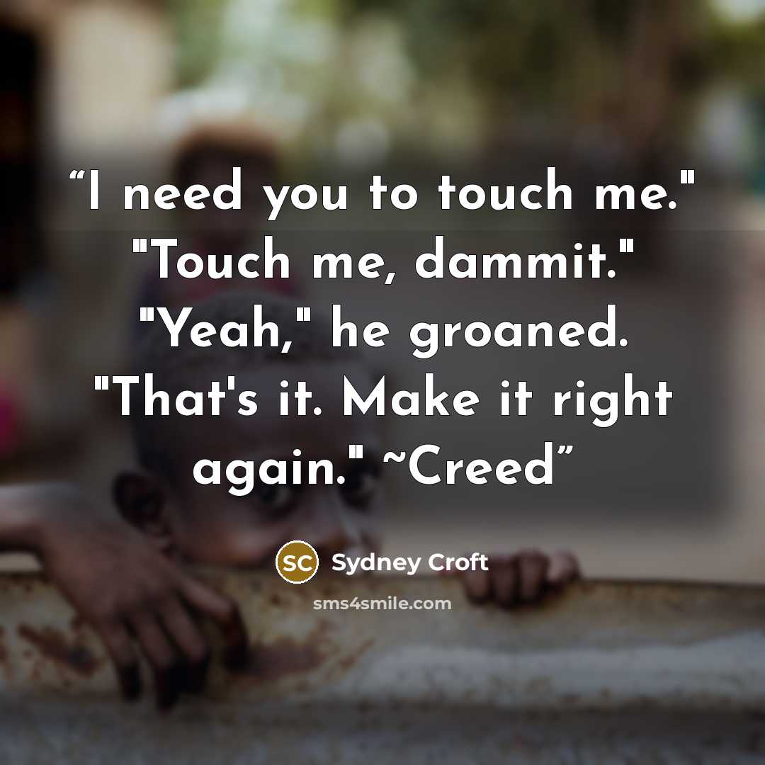 “I need you to touch me." "Touch me, dammit." "Yeah," he groaned. "That's it. Make it right again." ~Creed” quote by Sydney Croft