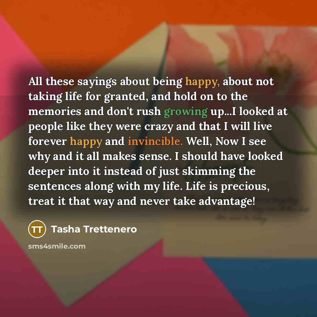 “All these sayings about being happy, about not taking life for granted, and hold on to the memories and don't rush growing up...I looked at people like they were crazy and that I will live forever happy and invincible. Well, Now I see why and it all makes sense. I should have looked deeper into it…” quote by Tasha Trettenero