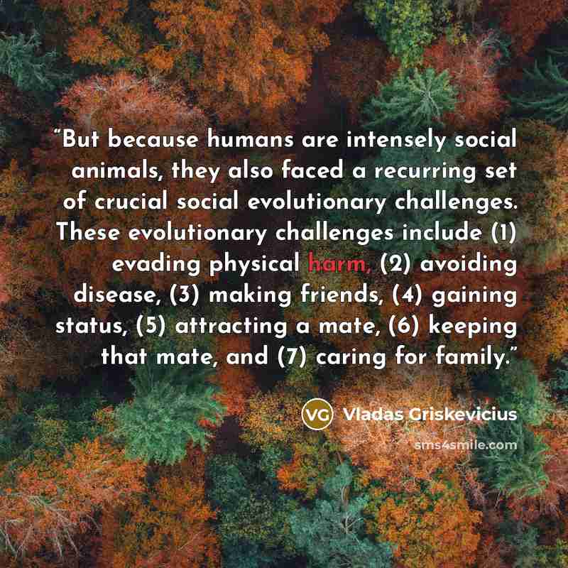 “But because humans are intensely social animals, they also faced a recurring set of crucial social evolutionary challenges. These evolutionary challenges include (1) evading physical harm, (2) avoiding disease, (3) making friends, (4) gaining status, (5) attracting a mate, (6) keeping that mate…” quote by Vladas Griskevicius