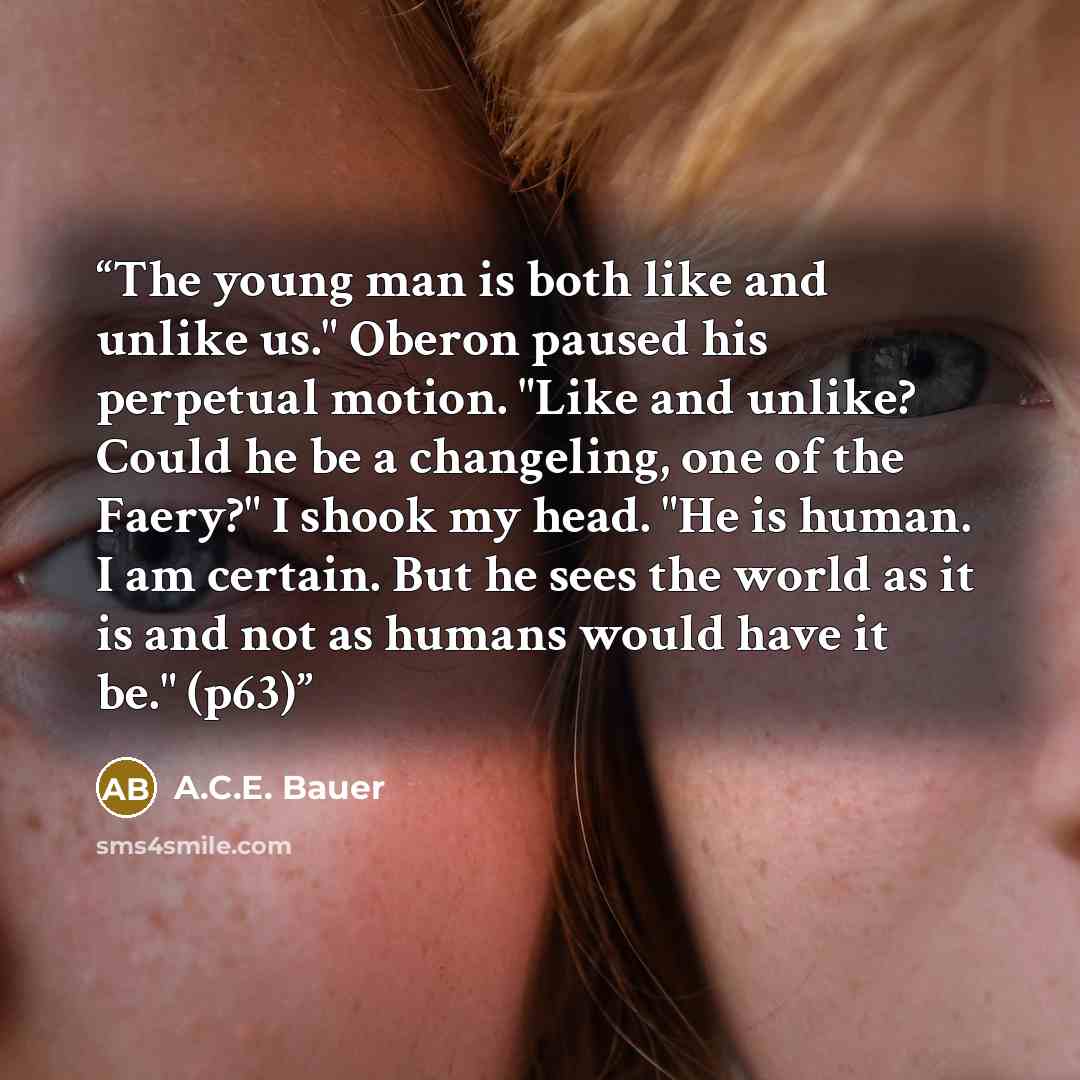 “The young man is both like and unlike us." Oberon paused his perpetual motion. "Like and unlike? Could he be a changeling, one of the Faery?" I shook my head. "He is human. I am certain. But he sees the world as it is and not as humans would have it be." (p63)” quote by A.C.E. Bauer