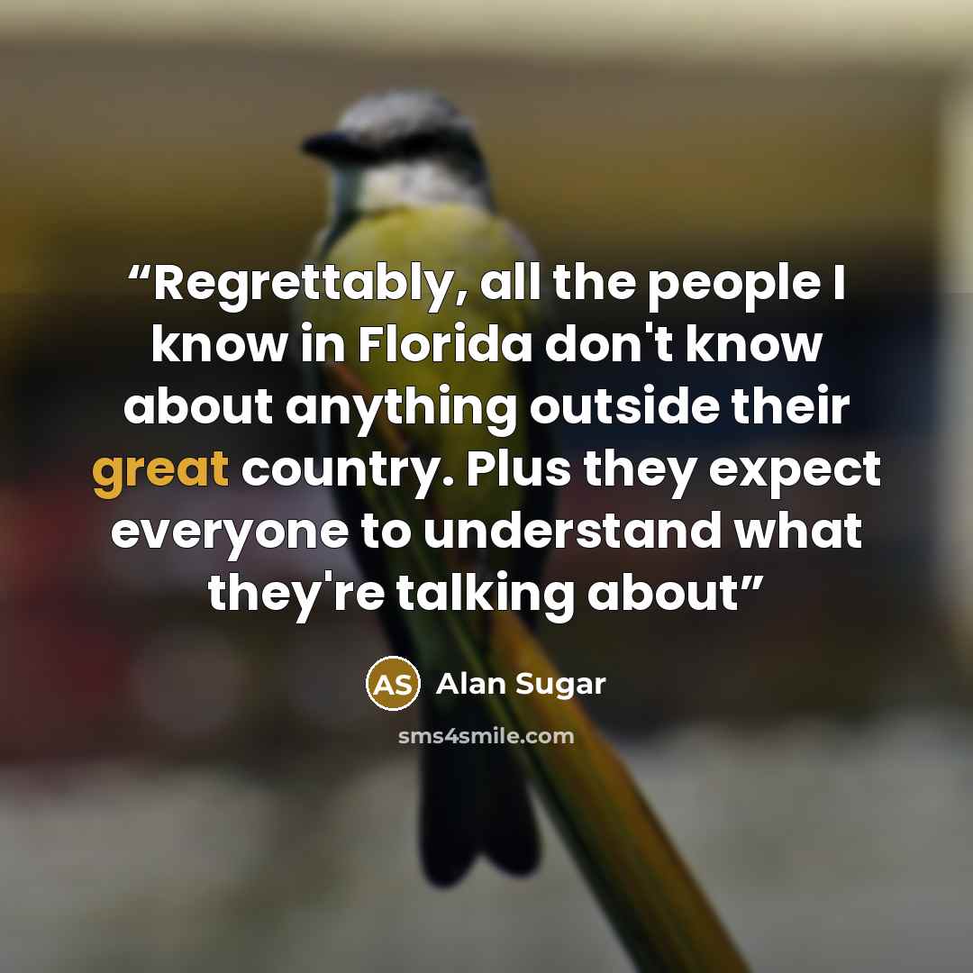 “Regrettably, all the people I know in Florida don't know about anything outside their great country. Plus they expect everyone to understand what they're talking about” quote by Alan Sugar
