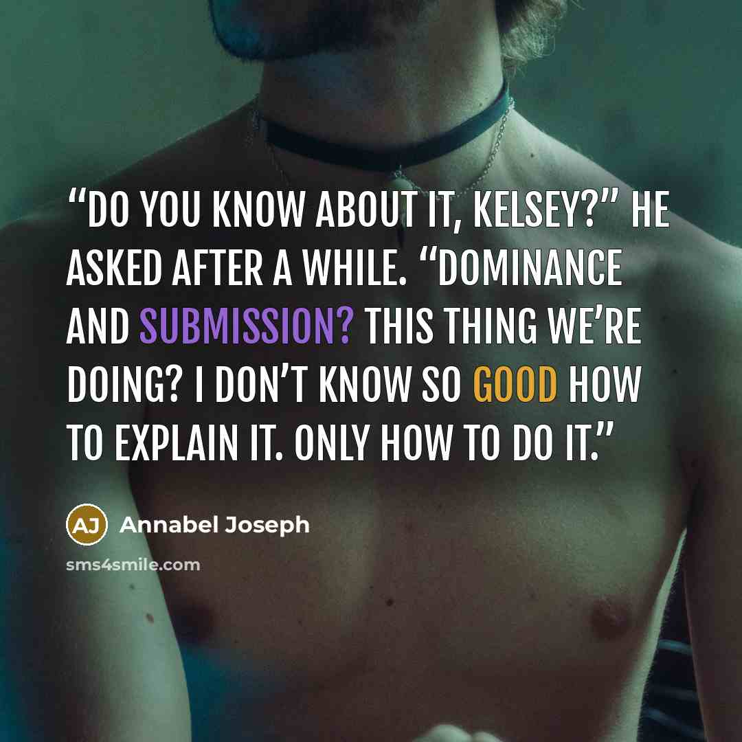“Do you know about it, Kelsey?” he asked after a while. “Dominance and submission? This thing we’re doing? I don’t know so good how to explain it. Only how to do it.” quote by Annabel Joseph