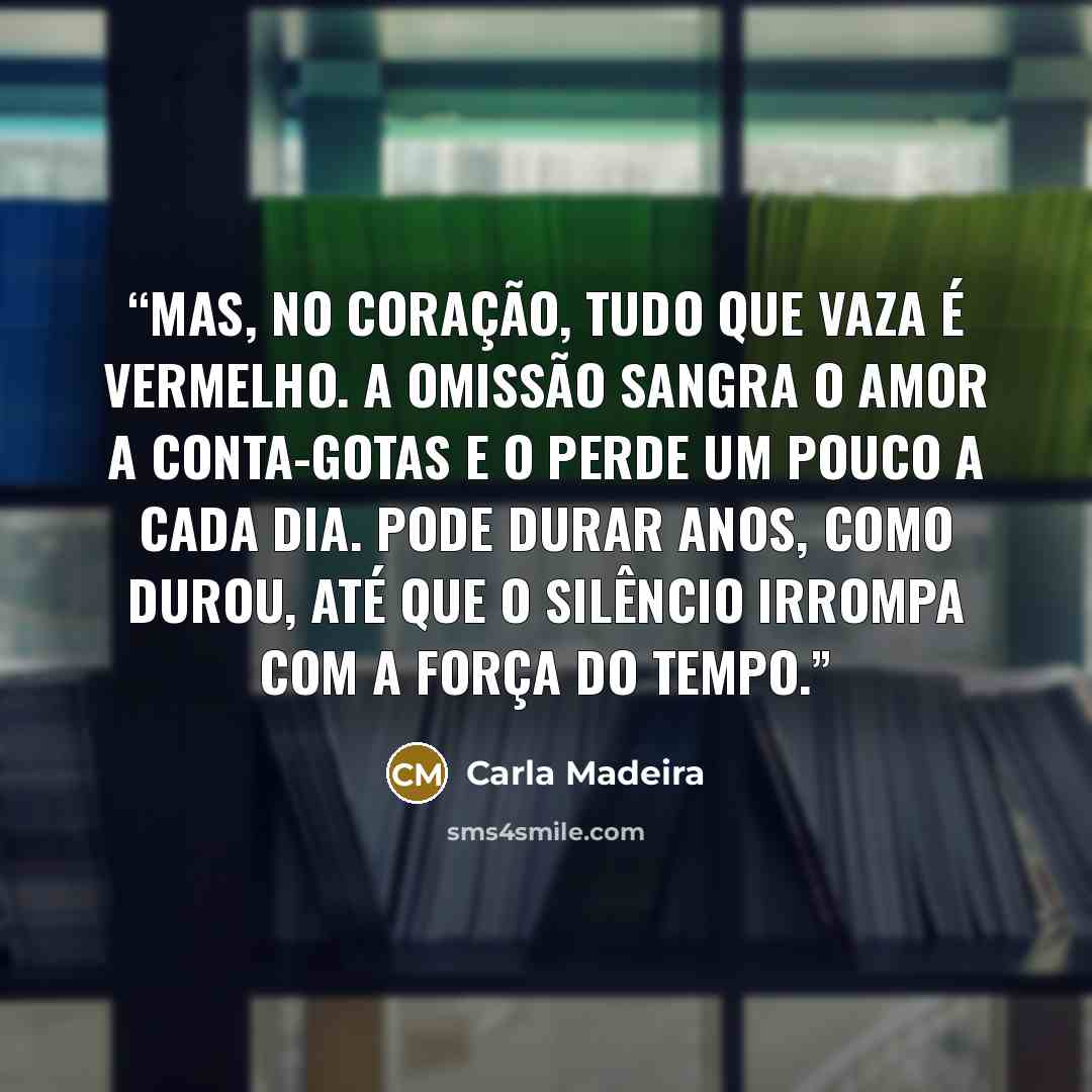 “Mas, no coração, tudo que vaza é vermelho. A omissão sangra o amor a conta-gotas e o perde um pouco a cada dia. Pode durar anos, como durou, até que o silêncio irrompa com a força do tempo.” quote by Carla Madeira