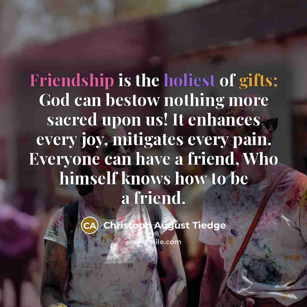 “Friendship is the holiest of gifts; God can bestow nothing more sacred upon us! It enhances every joy, mitigates every pain. Everyone can have a friend, Who himself knows how to be a friend.” quote by Christoph August Tiedge