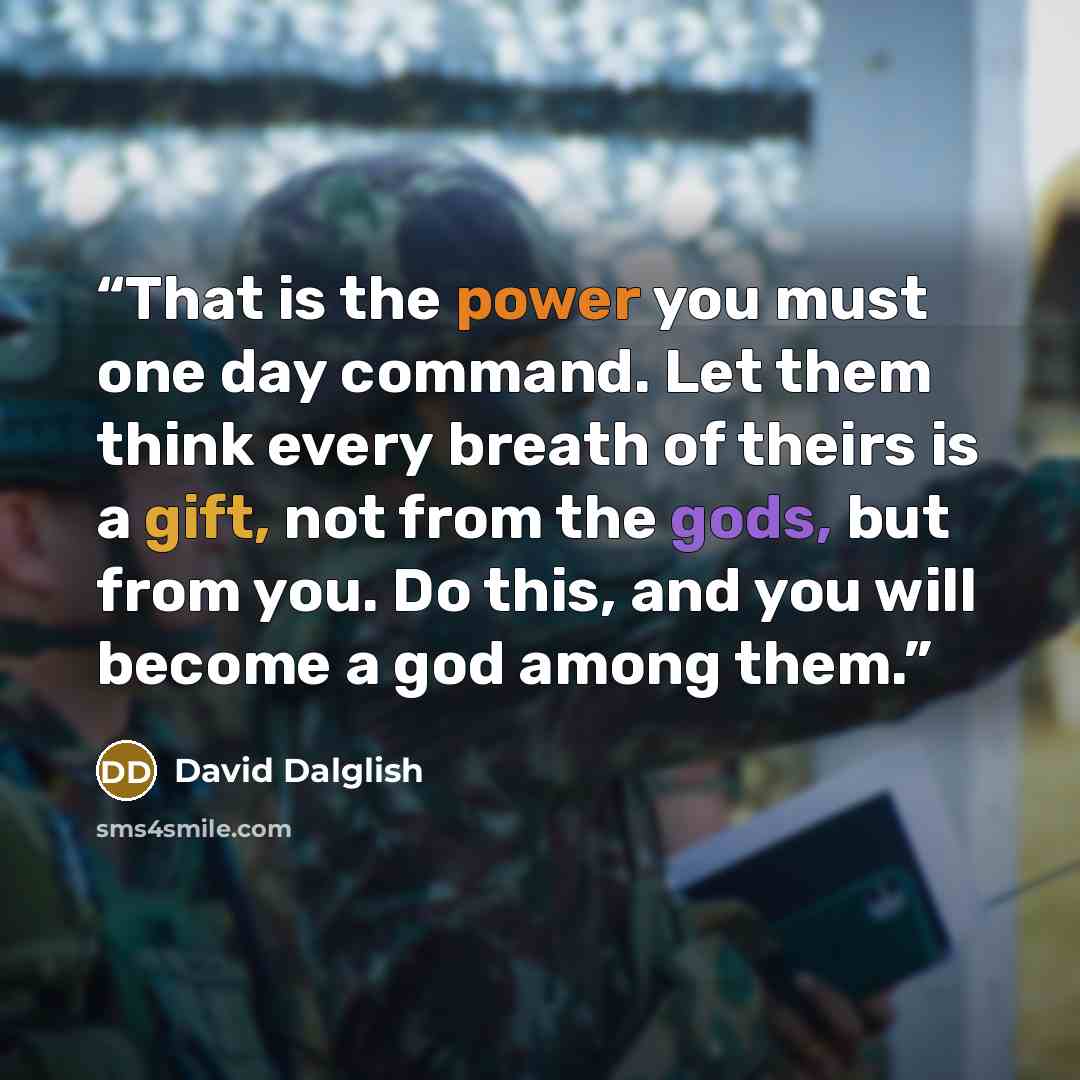 “That is the power you must one day command. Let them think every breath of theirs is a gift, not from the gods, but from you. Do this, and you will become a god among them.” quote by David Dalglish