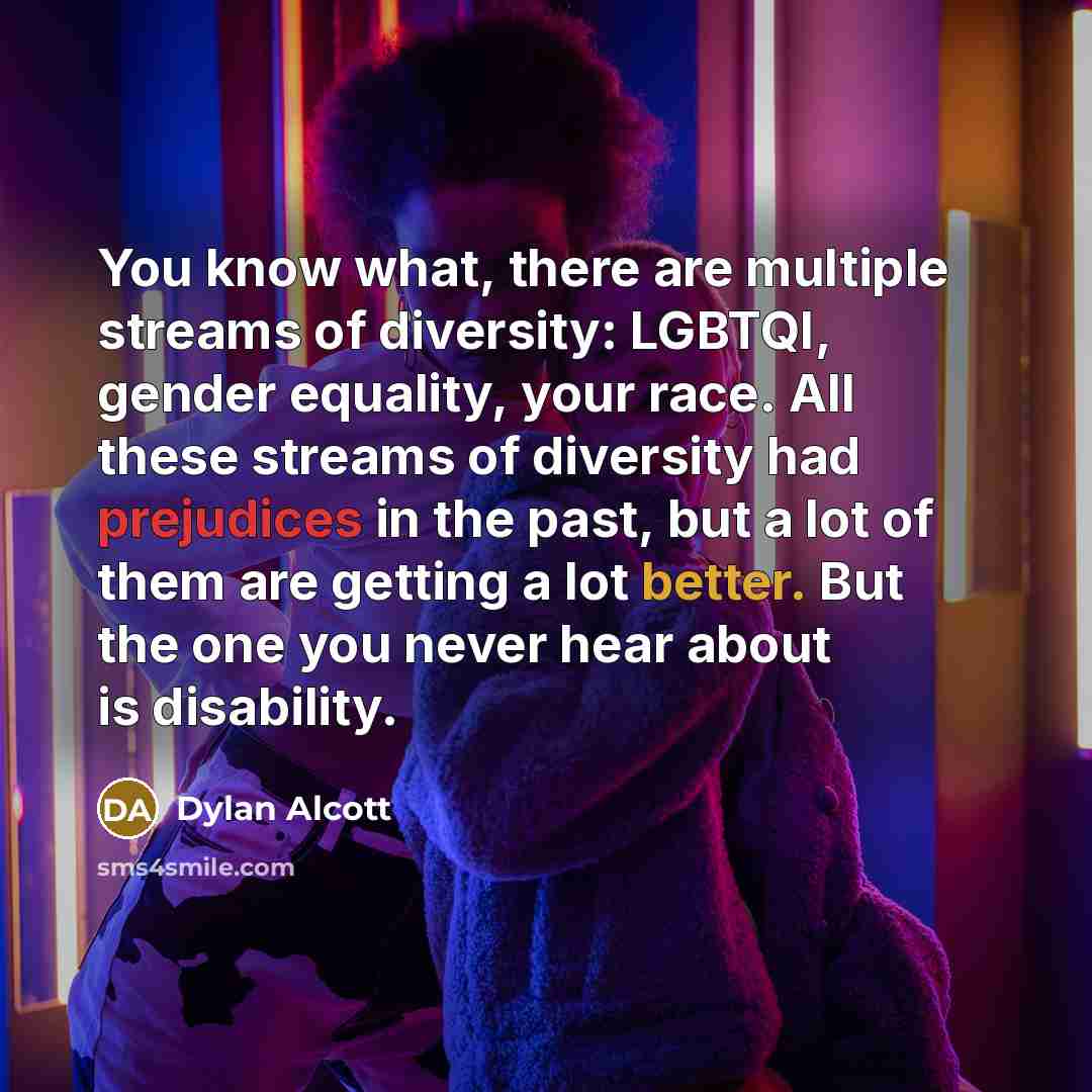 “You know what, there are multiple streams of diversity: LGBTQI, gender equality, your race. All these streams of diversity had prejudices in the past, but a lot of them are getting a lot better. But the one you never hear about is disability.” quote by Dylan Alcott