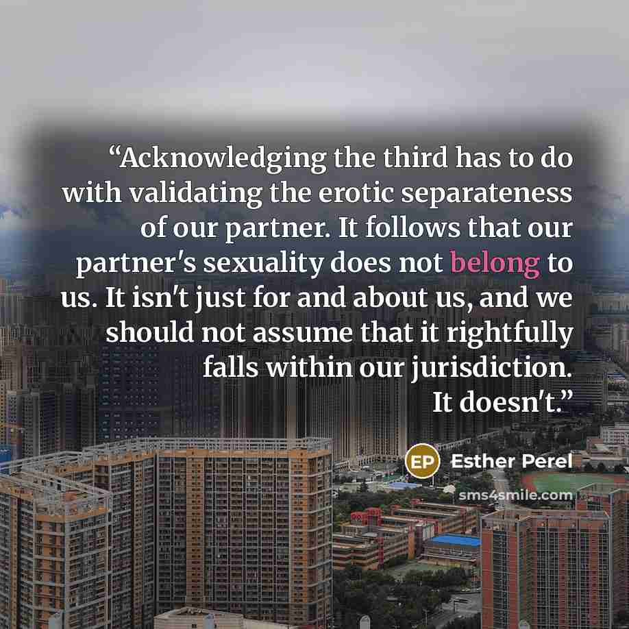 “Acknowledging the third has to do with validating the erotic separateness of our partner. It follows that our partner's sexuality does not belong to us. It isn't just for and about us, and we should not assume that it rightfully falls within our jurisdiction. It doesn't.” quote by Esther Perel