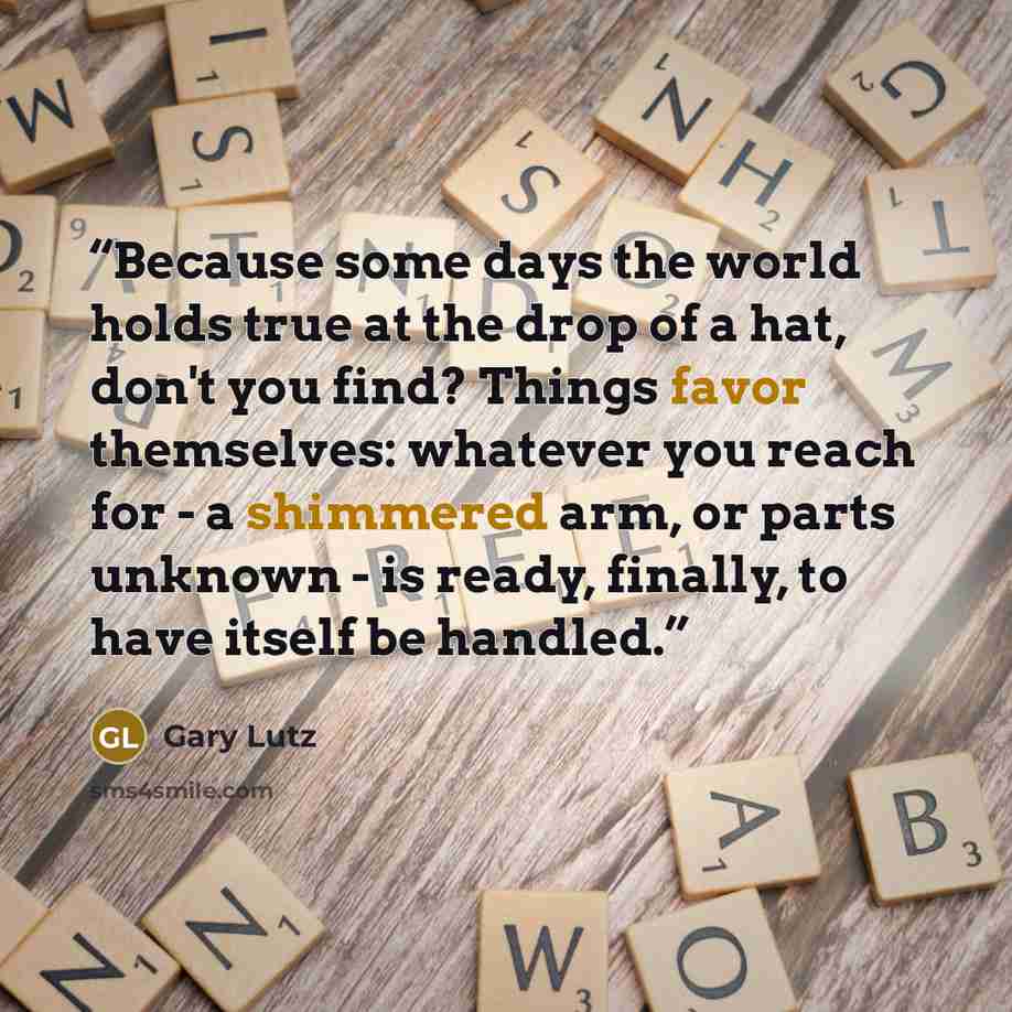 “Because some days the world holds true at the drop of a hat, don't you find? Things favor themselves: whatever you reach for - a shimmered arm, or parts unknown - is ready, finally, to have itself be handled.” quote by Gary Lutz