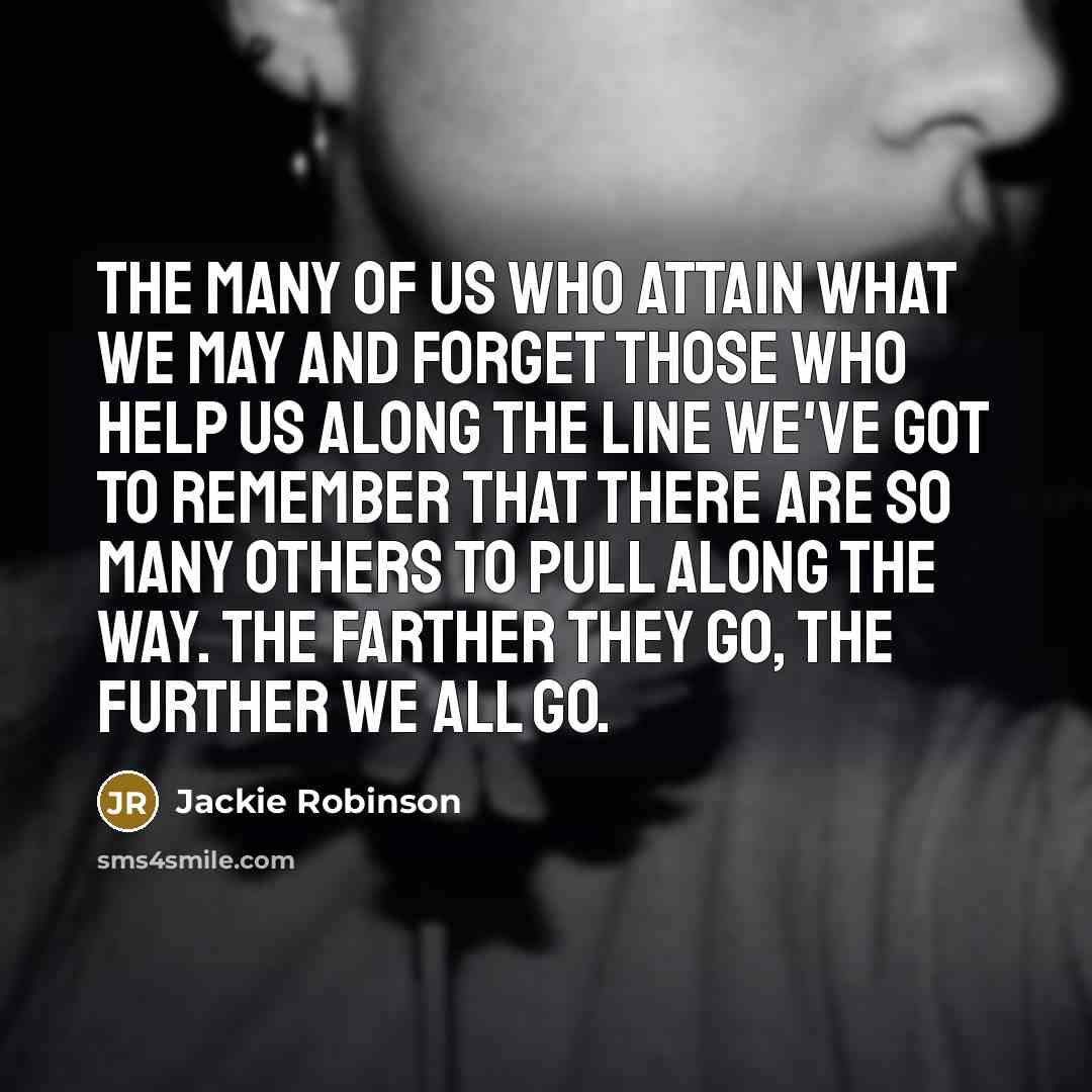 “The many of us who attain what we may and forget those who help us along the line we've got to remember that there are so many others to pull along the way. The farther they go, the further we all go.” quote by Jackie Robinson