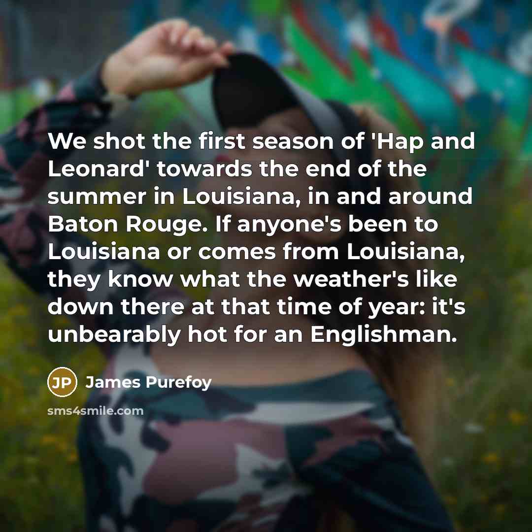 “We shot the first season of 'Hap and Leonard' towards the end of the summer in Louisiana, in and around Baton Rouge. If anyone's been to Louisiana or comes from Louisiana, they know what the weather's like down there at that time of year: it's unbearably hot for an Englishman.” quote by James Purefoy