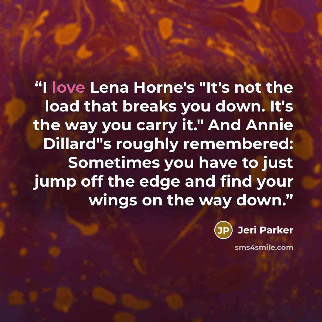 “I love Lena Horne's "It's not the load that breaks you down. It's the way you carry it." And Annie Dillard"s roughly remembered: Sometimes you have to just jump off the edge and find your wings on the way down.” quote by Jeri Parker