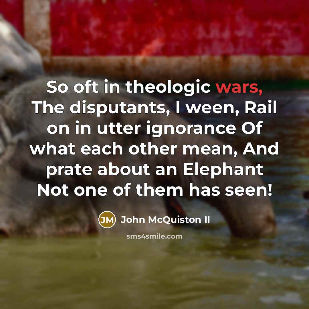 “So oft in theologic wars, The disputants, I ween, Rail on in utter ignorance Of what each other mean, And prate about an Elephant Not one of them has seen!” quote by John McQuiston II