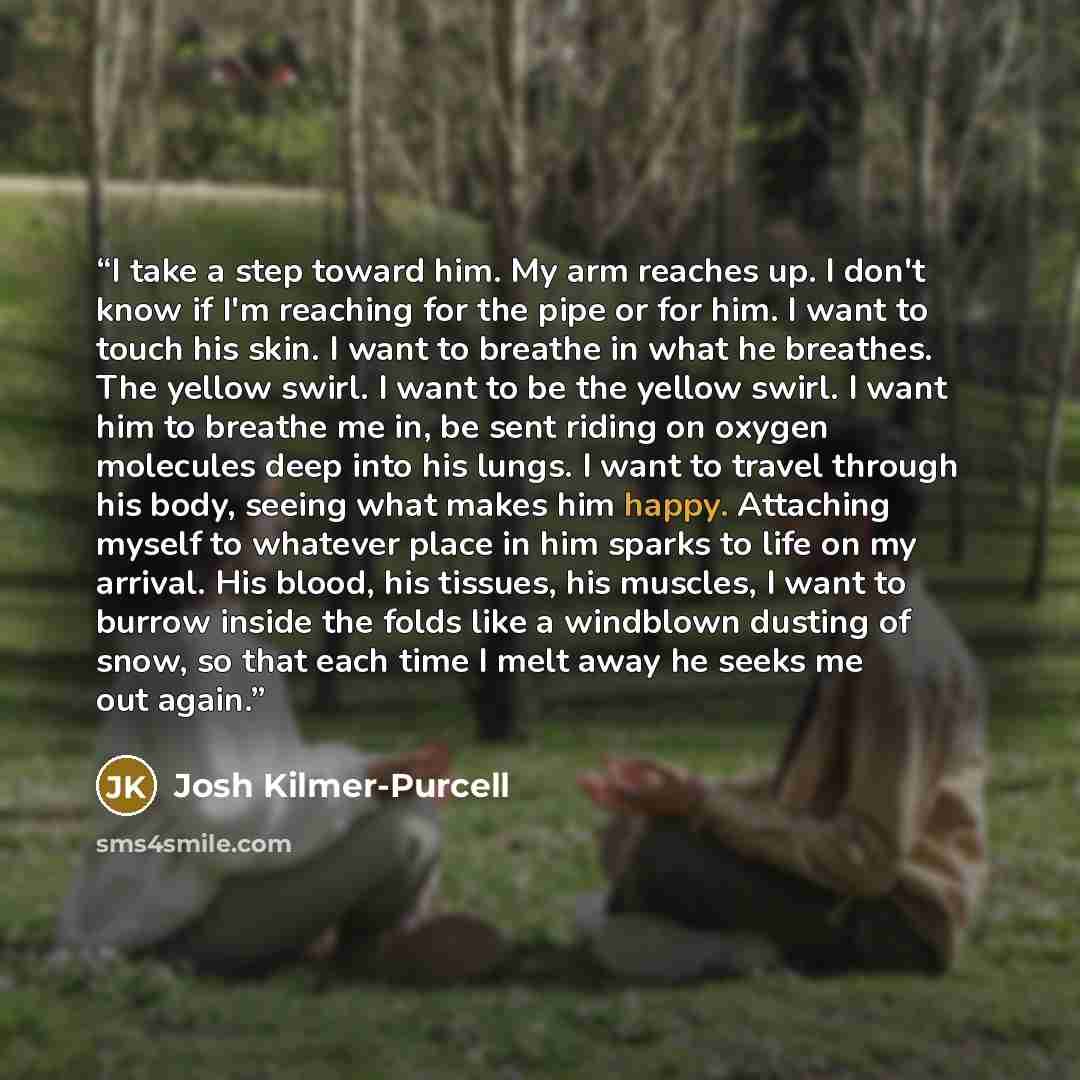 “I take a step toward him. My arm reaches up. I don't know if I'm reaching for the pipe or for him. I want to touch his skin. I want to breathe in what he breathes. The yellow swirl. I want to be the yellow swirl. I want him to breathe me in, be sent riding on oxygen molecules deep into his lungs…” quote by Josh Kilmer-Purcell