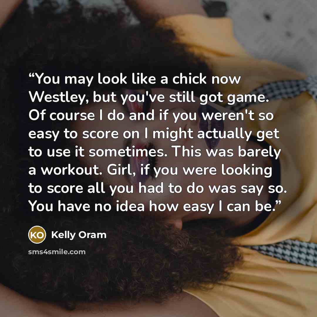 “You may look like a chick now Westley, but you've still got game. Of course I do and if you weren't so easy to score on I might actually get to use it sometimes. This was barely a workout. Girl, if you were looking to score all you had to do was say so. You have no idea how easy I can be.” quote by Kelly Oram