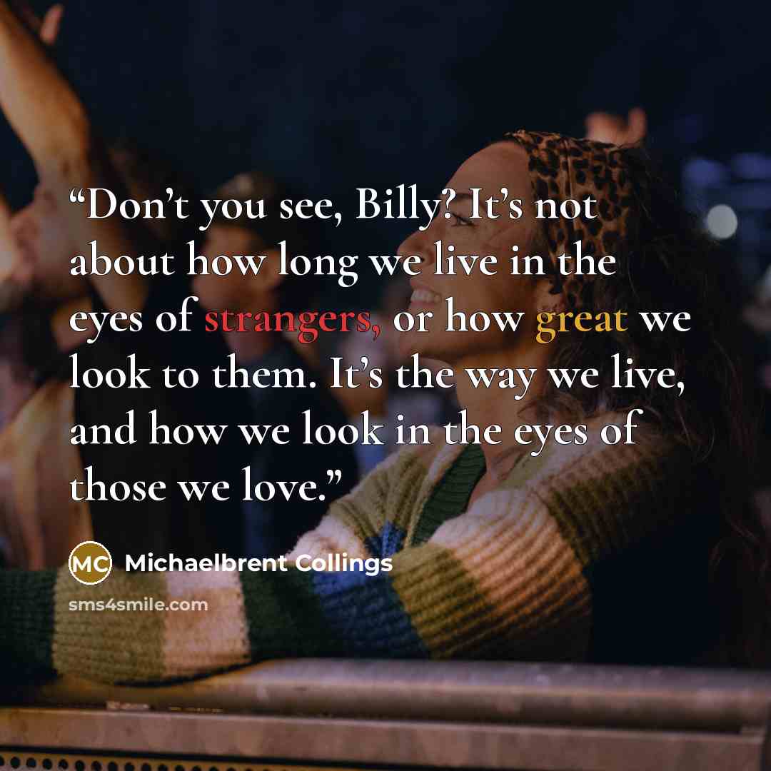 “Don’t you see, Billy? It’s not about how long we live in the eyes of strangers, or how great we look to them. It’s the way we live, and how we look in the eyes of those we love.” quote by Michaelbrent Collings