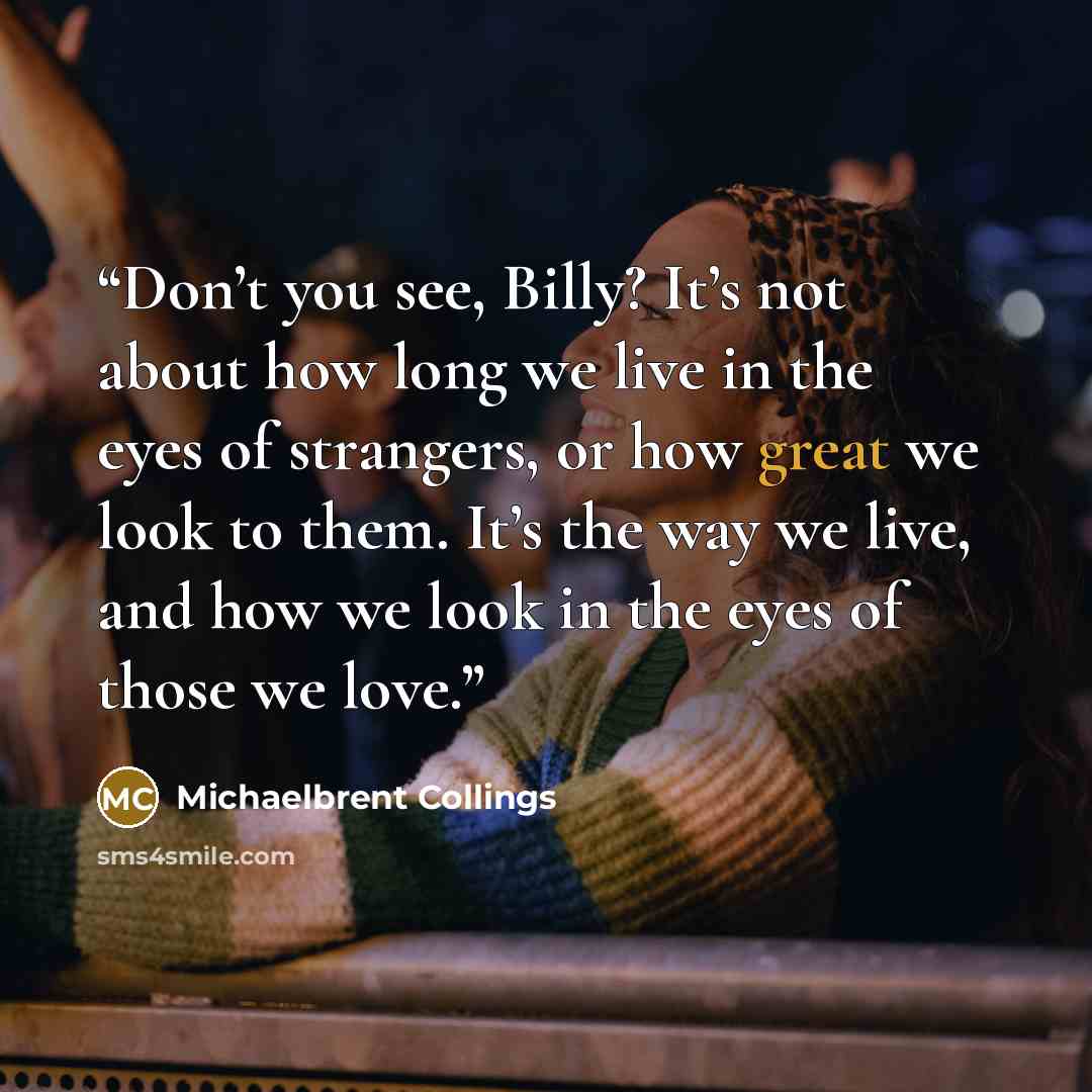 “Don’t you see, Billy? It’s not about how long we live in the eyes of strangers, or how great we look to them. It’s the way we live, and how we look in the eyes of those we love.” quote by Michaelbrent Collings